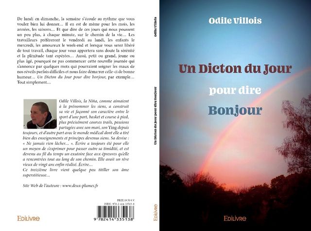 Un Dicton du Jour pour dire Bonjour, de quoi vous mettre de bonne humeur dès votre réveil ! C'est ce que je me suis appliquée à me dire pendant les 366 jours d'une année bissextile. Alors lisez ce dicton chaque jour sans modération.

Ouvrage disponible chez EDILIVRE mon éditeur (livre papier et numérique), AMAZON, FNAC, CHAPITRE.COM … chez votre libraire sur commande 
Egalement disponible par envoi à domicile (me contacter)